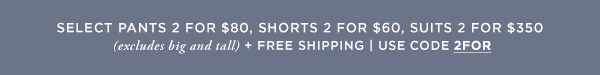 Select Pants 2 for $80, Shorts 2 for $60, & Suits 2 for $350